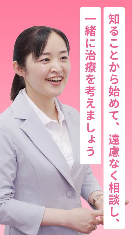 知ることから初めて、遠慮なく相談し、一緒に治療を考えましょう